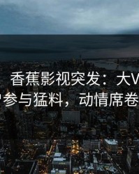 【爆料】香蕉影视突发：大V在昨晚被曝曾参与猛料，动情席卷全网