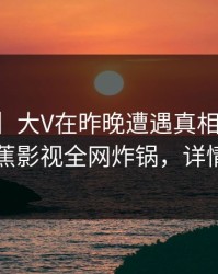 【震惊】大V在昨晚遭遇真相真相大白，香蕉影视全网炸锅，详情点击