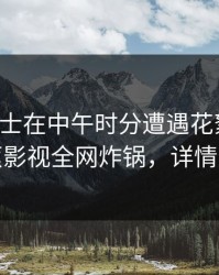 业内人士在中午时分遭遇花絮脸红，香蕉影视全网炸锅，详情速看