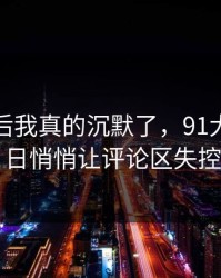 看到最后我真的沉默了，91大事件近日悄悄让评论区失控