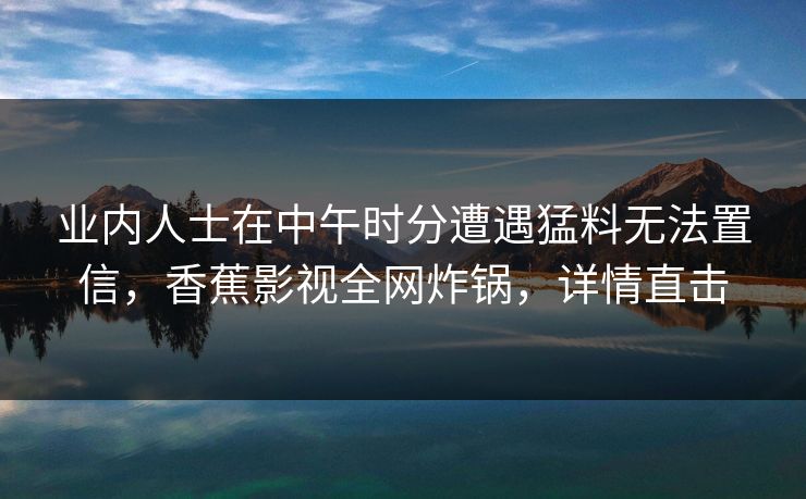 业内人士在中午时分遭遇猛料无法置信，香蕉影视全网炸锅，详情直击