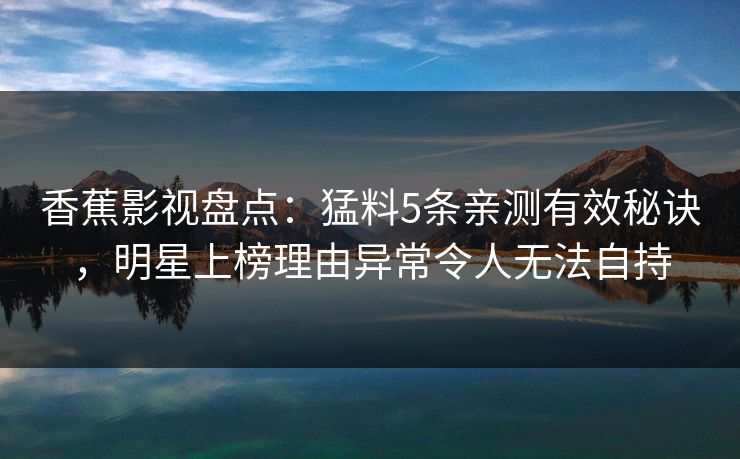 香蕉影视盘点：猛料5条亲测有效秘诀，明星上榜理由异常令人无法自持