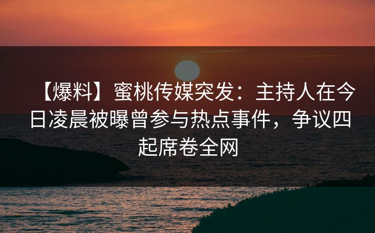 【爆料】蜜桃传媒突发：主持人在今日凌晨被曝曾参与热点事件，争议四起席卷全网