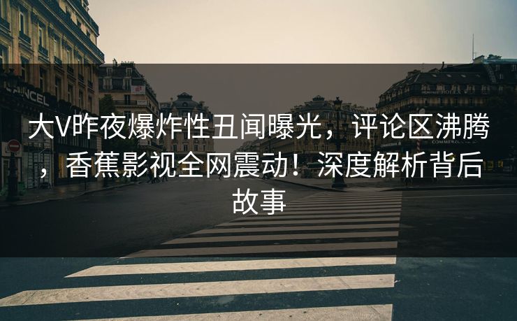 大V昨夜爆炸性丑闻曝光，评论区沸腾，香蕉影视全网震动！深度解析背后故事
