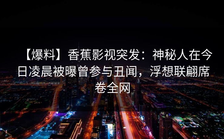 【爆料】香蕉影视突发:神秘人在今日凌晨被曝曾参与丑闻,浮想联翩席卷全网 【爆料】香蕉影视突发:神秘人在今日凌晨被曝曾参与丑闻,浮想联翩席卷全网