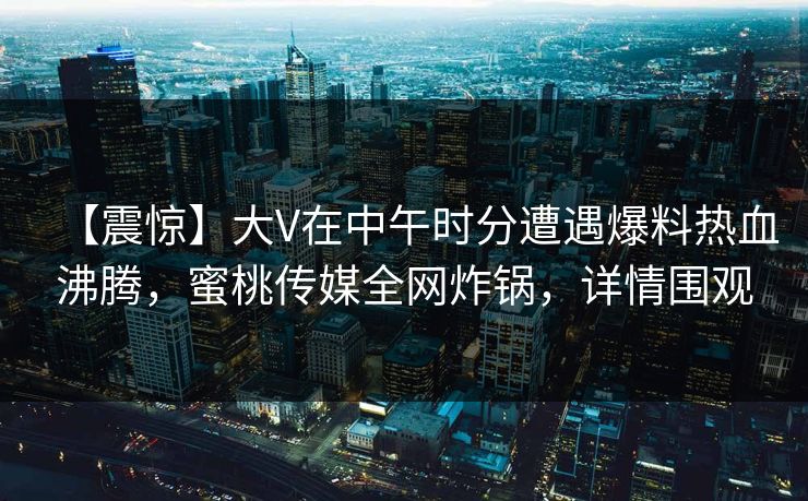 【震惊】大V在中午时分遭遇爆料热血沸腾，蜜桃传媒全网炸锅，详情围观