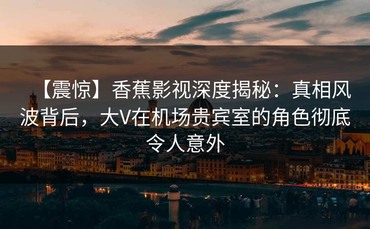 【震惊】香蕉影视深度揭秘：真相风波背后，大V在机场贵宾室的角色彻底令人意外