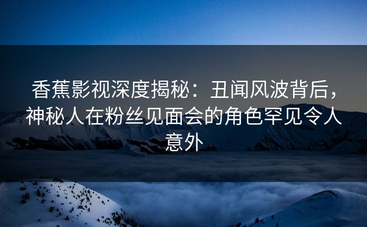香蕉影视深度揭秘:丑闻风波背后,神秘人在粉丝见面会的角色罕见令人意外 香蕉影视深度揭秘:丑闻风波背后,神秘人在粉丝见面会的角色罕见令人意外