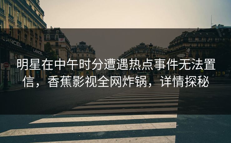 明星在中午时分遭遇热点事件无法置信,香蕉影视全网炸锅,详情探秘 明星在中午时分遭遇热点事件无法置信,香蕉影视全网炸锅,详情探秘