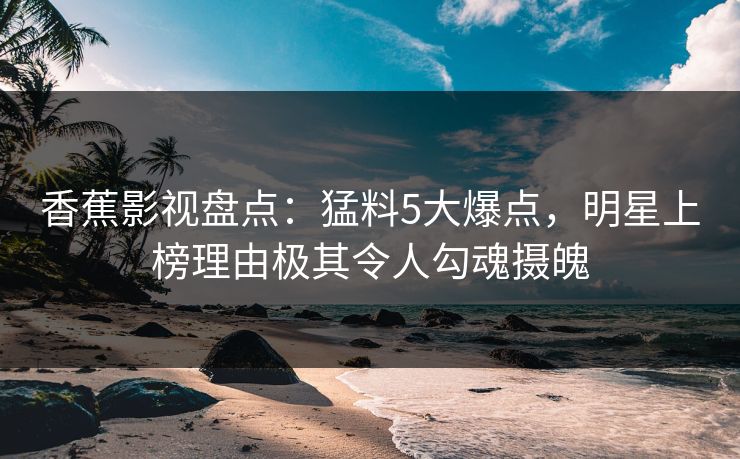 香蕉影视盘点：猛料5大爆点，明星上榜理由极其令人勾魂摄魄