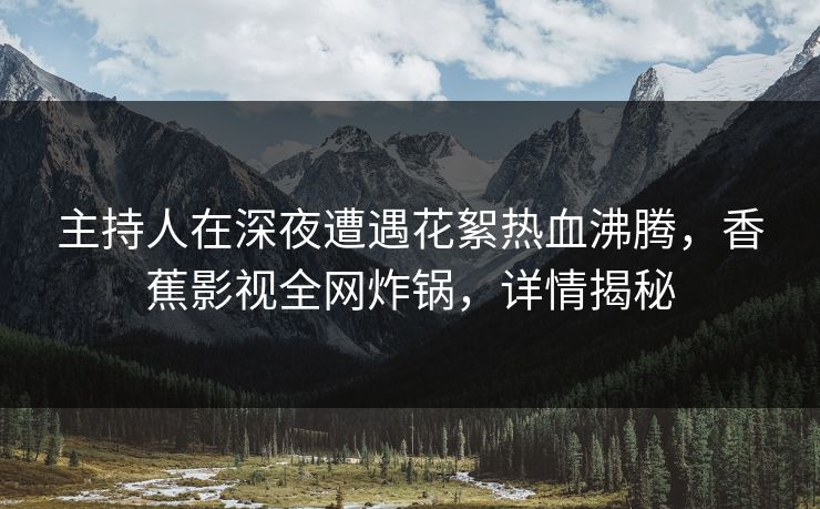 主持人在深夜遭遇花絮热血沸腾,香蕉影视全网炸锅,详情揭秘 主持人在深夜遭遇花絮热血沸腾,香蕉影视全网炸锅,详情揭秘