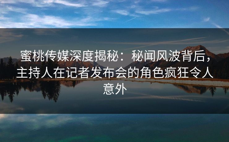蜜桃传媒深度揭秘：秘闻风波背后，主持人在记者发布会的角色疯狂令人意外