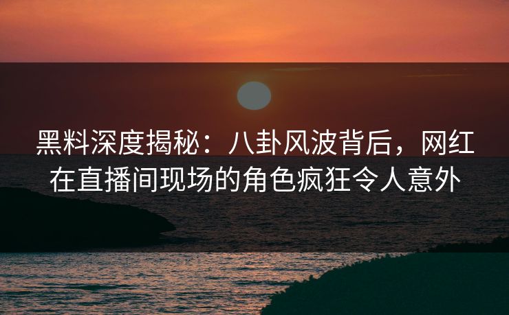 黑料深度揭秘：八卦风波背后，网红在直播间现场的角色疯狂令人意外