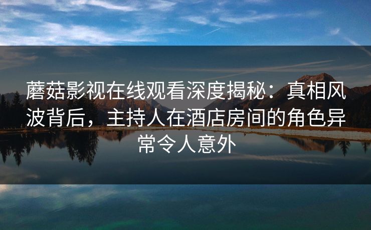蘑菇影视在线观看深度揭秘：真相风波背后，主持人在酒店房间的角色异常令人意外