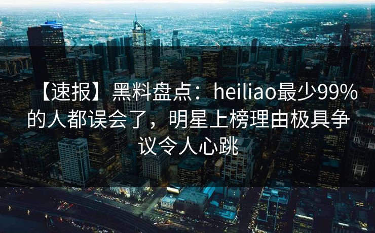 【速报】黑料盘点：heiliao最少99%的人都误会了，明星上榜理由极具争议令人心跳