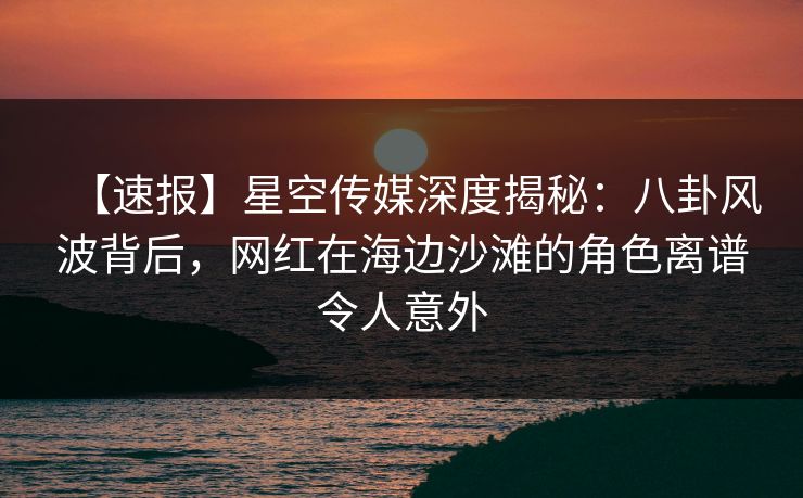 【速报】星空传媒深度揭秘：八卦风波背后，网红在海边沙滩的角色离谱令人意外