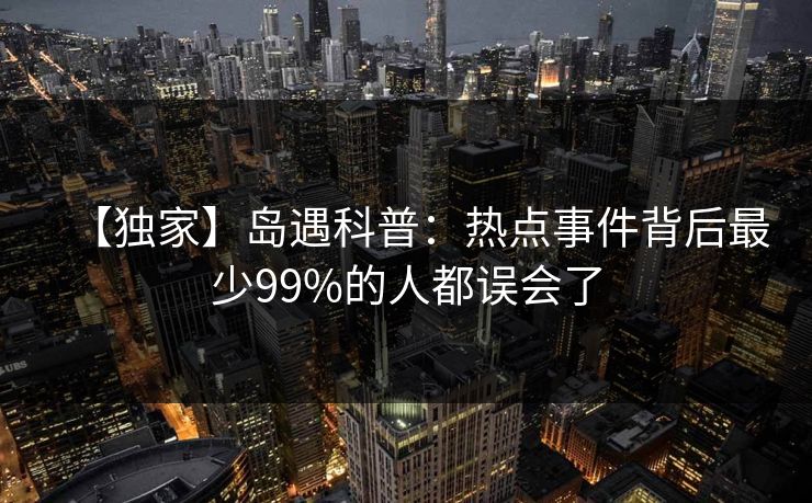 【独家】岛遇科普:热点事件背后最少99%的人都误会了 【独家】岛遇科普:热点事件背后最少99%的人都误会了