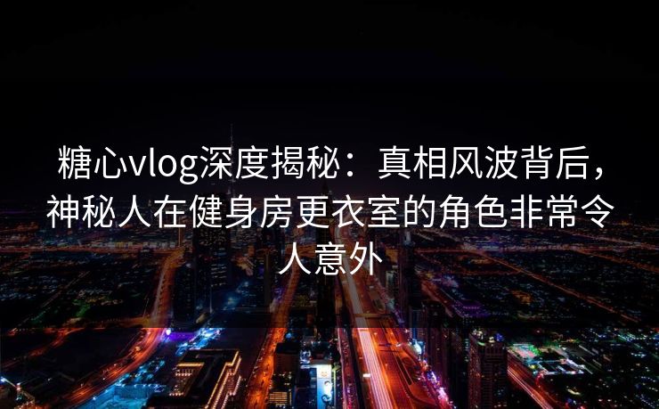 糖心vlog深度揭秘：真相风波背后，神秘人在健身房更衣室的角色非常令人意外