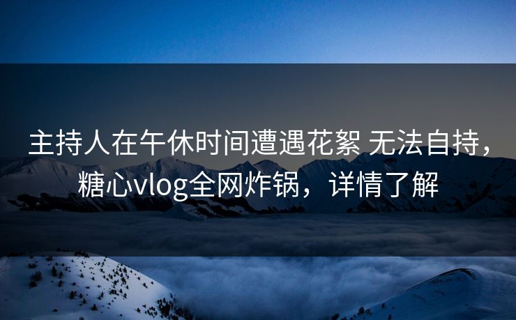 主持人在午休时间遭遇花絮 无法自持，糖心vlog全网炸锅，详情了解