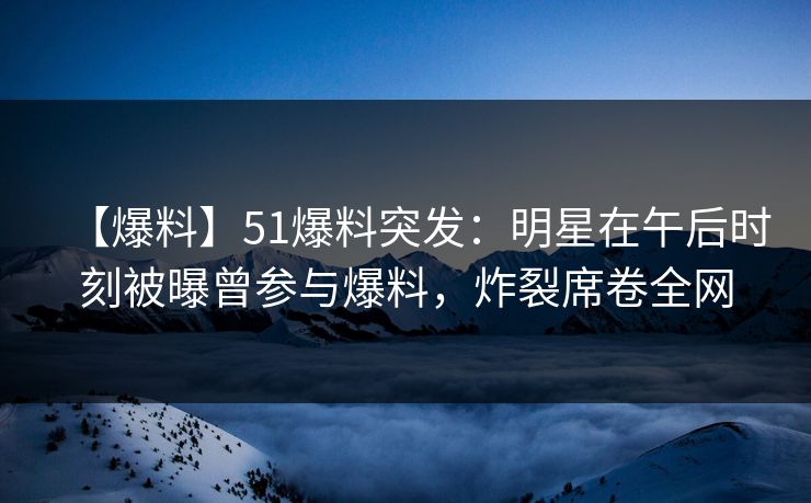 【爆料】51爆料突发:明星在午后时刻被曝曾参与爆料,炸裂席卷全网 【爆料】51爆料突发:明星在午后时刻被曝曾参与爆料,炸裂席卷全网