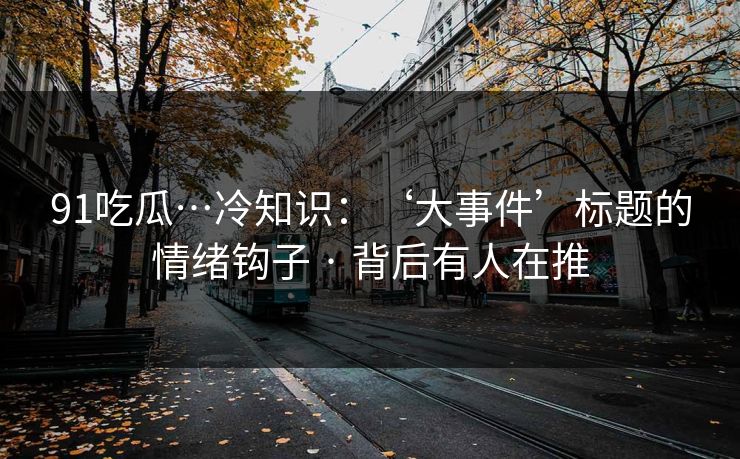 91吃瓜…冷知识：‘大事件’标题的情绪钩子 · 背后有人在推