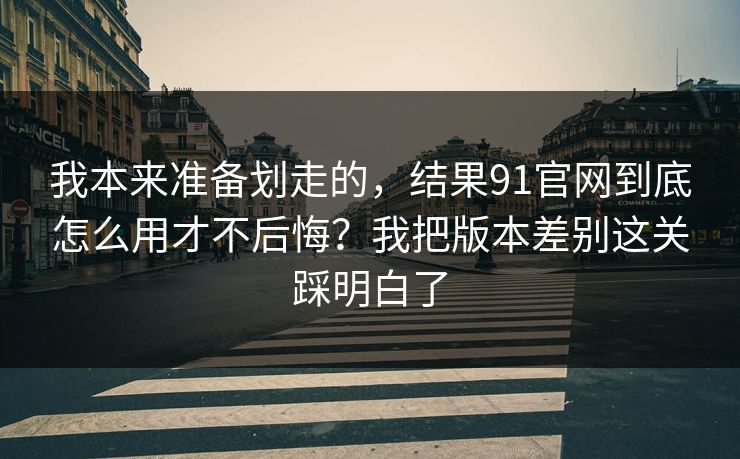 我本来准备划走的，结果91官网到底怎么用才不后悔？我把版本差别这关踩明白了