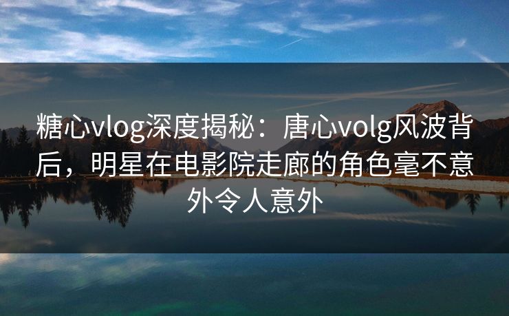 糖心vlog深度揭秘：唐心volg风波背后，明星在电影院走廊的角色毫不意外令人意外