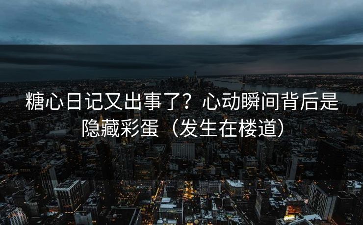 糖心日记又出事了？心动瞬间背后是隐藏彩蛋（发生在楼道）