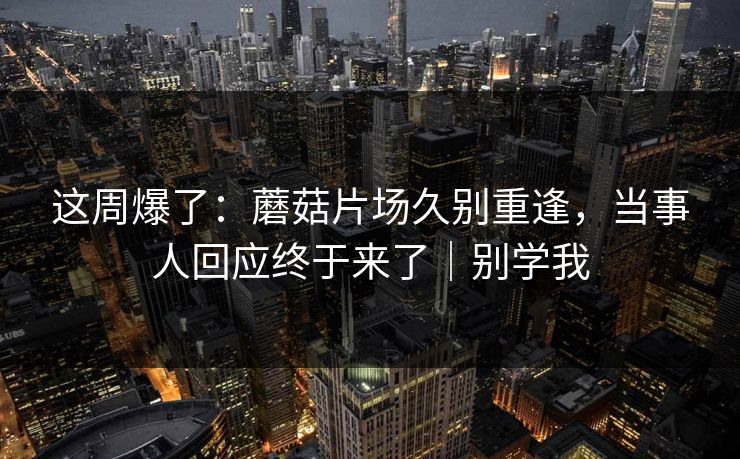 这周爆了：蘑菇片场久别重逢，当事人回应终于来了｜别学我