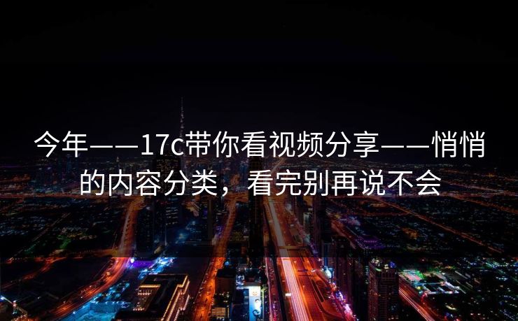 今年——17c带你看视频分享——悄悄的内容分类，看完别再说不会