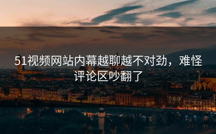 51视频网站内幕越聊越不对劲,难怪评论区吵翻了 51视频网站内幕越聊越不对劲,难怪评论区吵翻了