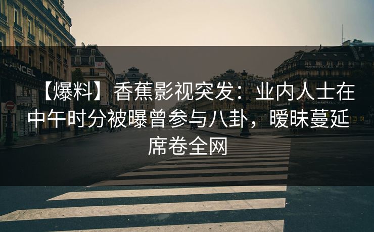 【爆料】香蕉影视突发：业内人士在中午时分被曝曾参与八卦，暧昧蔓延席卷全网