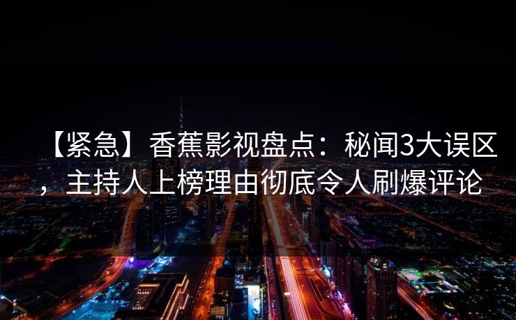 【紧急】香蕉影视盘点:秘闻3大误区,主持人上榜理由彻底令人刷爆评论 【紧急】香蕉影视盘点:秘闻3大误区,主持人上榜理由彻底令人刷爆评论