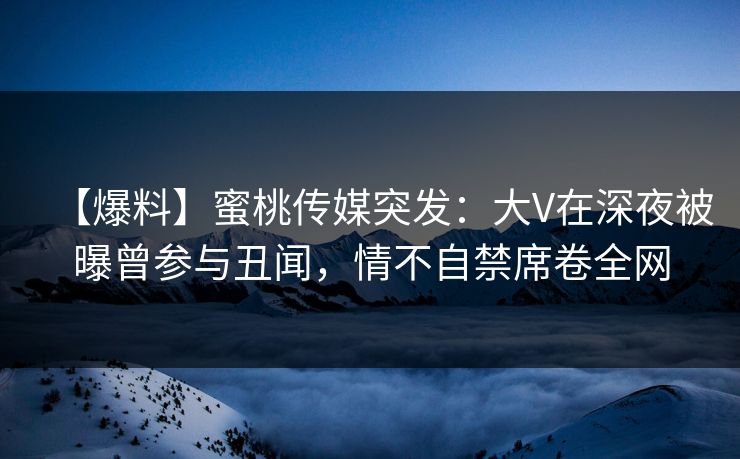 【爆料】蜜桃传媒突发：大V在深夜被曝曾参与丑闻，情不自禁席卷全网