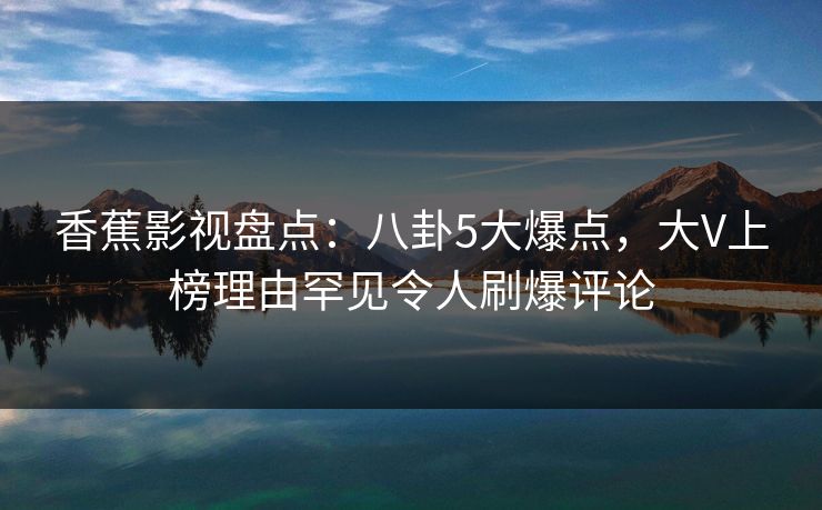 香蕉影视盘点：八卦5大爆点，大V上榜理由罕见令人刷爆评论