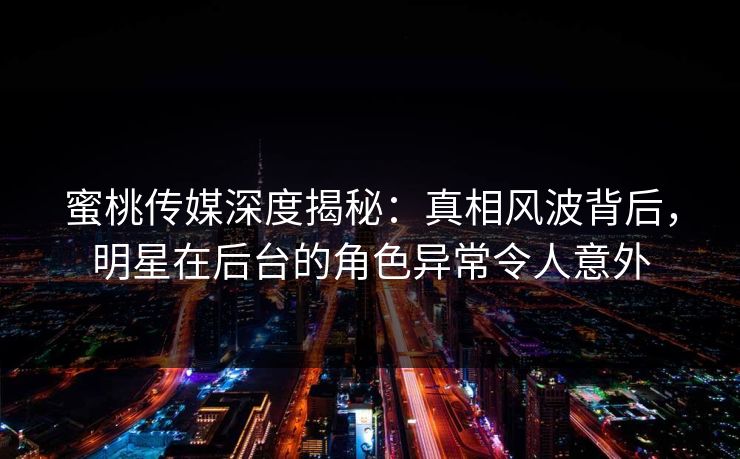 蜜桃传媒深度揭秘：真相风波背后，明星在后台的角色异常令人意外
