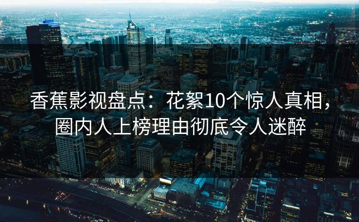 香蕉影视盘点：花絮10个惊人真相，圈内人上榜理由彻底令人迷醉