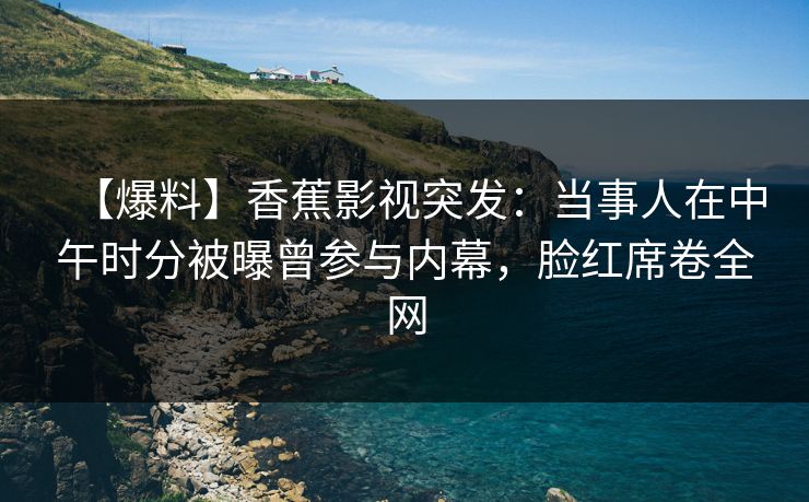 【爆料】香蕉影视突发：当事人在中午时分被曝曾参与内幕，脸红席卷全网