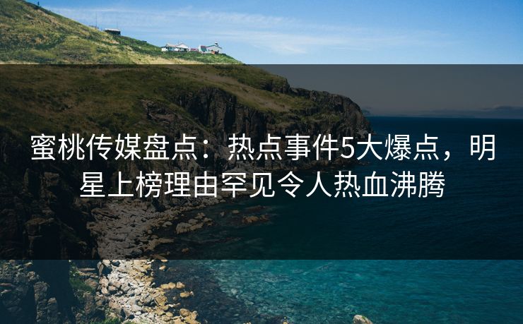 蜜桃传媒盘点:热点事件5大爆点,明星上榜理由罕见令人热血沸腾 蜜桃传媒盘点:热点事件5大爆点,明星上榜理由罕见令人热血沸腾