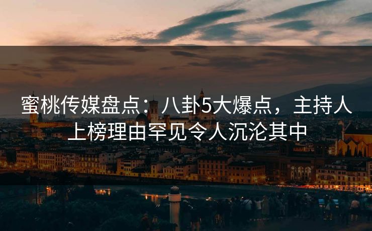 蜜桃传媒盘点：八卦5大爆点，主持人上榜理由罕见令人沉沦其中