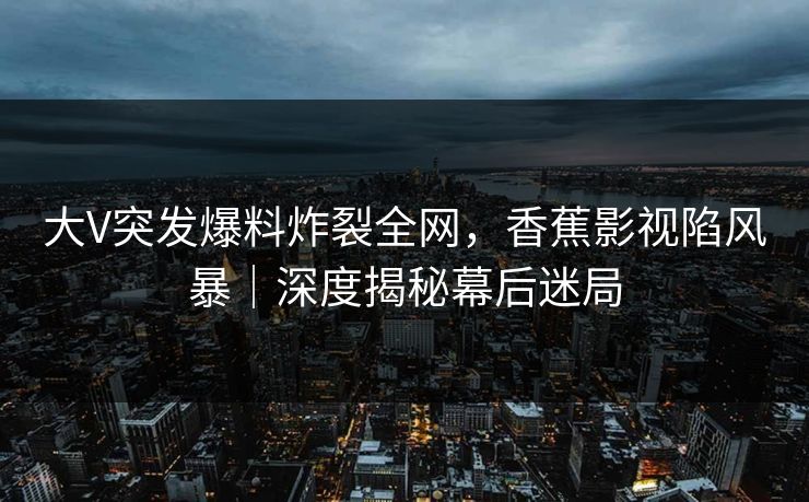大V突发爆料炸裂全网，香蕉影视陷风暴｜深度揭秘幕后迷局