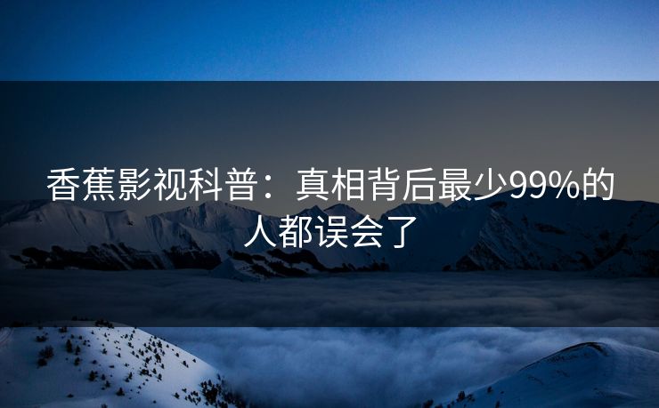 香蕉影视科普:真相背后最少99%的人都误会了 香蕉影视科普:真相背后最少99%的人都误会了