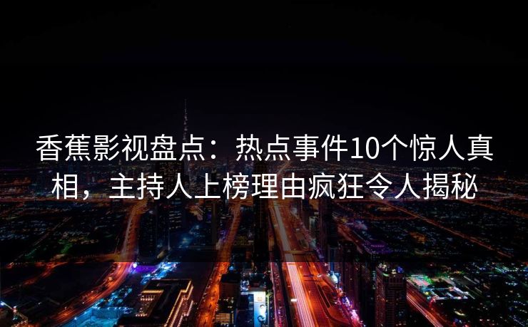 香蕉影视盘点:热点事件10个惊人真相,主持人上榜理由疯狂令人揭秘 香蕉影视盘点:热点事件10个惊人真相,主持人上榜理由疯狂令人揭秘
