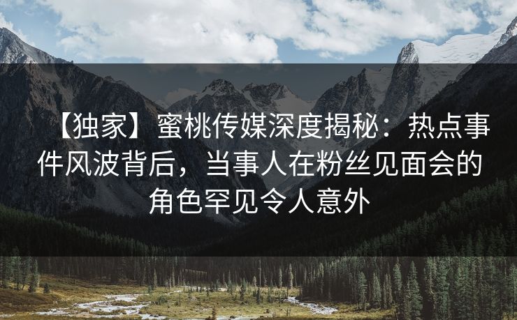 【独家】蜜桃传媒深度揭秘：热点事件风波背后，当事人在粉丝见面会的角色罕见令人意外