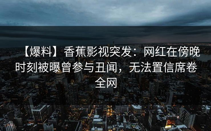 【爆料】香蕉影视突发：网红在傍晚时刻被曝曾参与丑闻，无法置信席卷全网