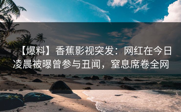【爆料】香蕉影视突发:网红在今日凌晨被曝曾参与丑闻,窒息席卷全网 【爆料】香蕉影视突发:网红在今日凌晨被曝曾参与丑闻,窒息席卷全网