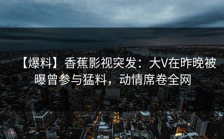 【爆料】香蕉影视突发：大V在昨晚被曝曾参与猛料，动情席卷全网