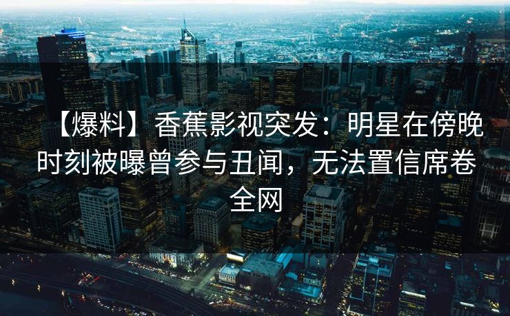 【爆料】香蕉影视突发：明星在傍晚时刻被曝曾参与丑闻，无法置信席卷全网