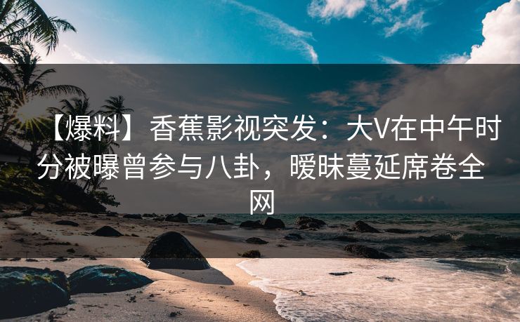 【爆料】香蕉影视突发:大V在中午时分被曝曾参与八卦,暧昧蔓延席卷全网 【爆料】香蕉影视突发:大V在中午时分被曝曾参与八卦,暧昧蔓延席卷全网
