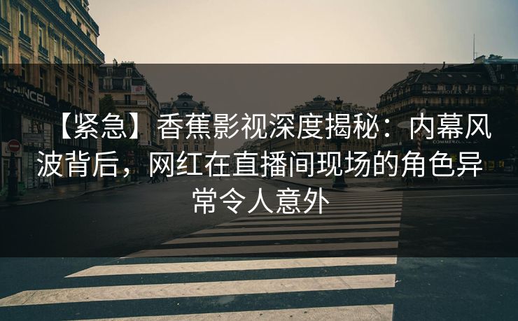 【紧急】香蕉影视深度揭秘：内幕风波背后，网红在直播间现场的角色异常令人意外